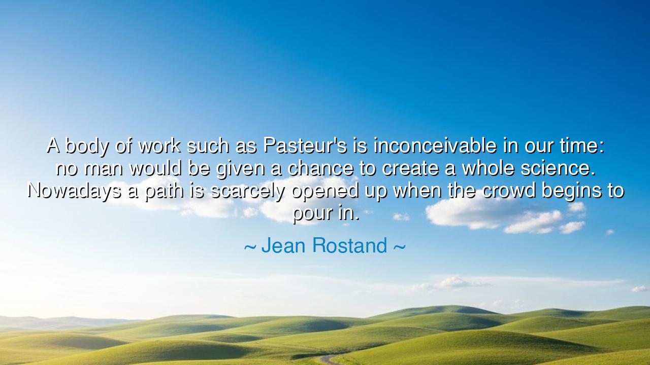 A body of work such as Pasteur's is inconceivable in our time: no