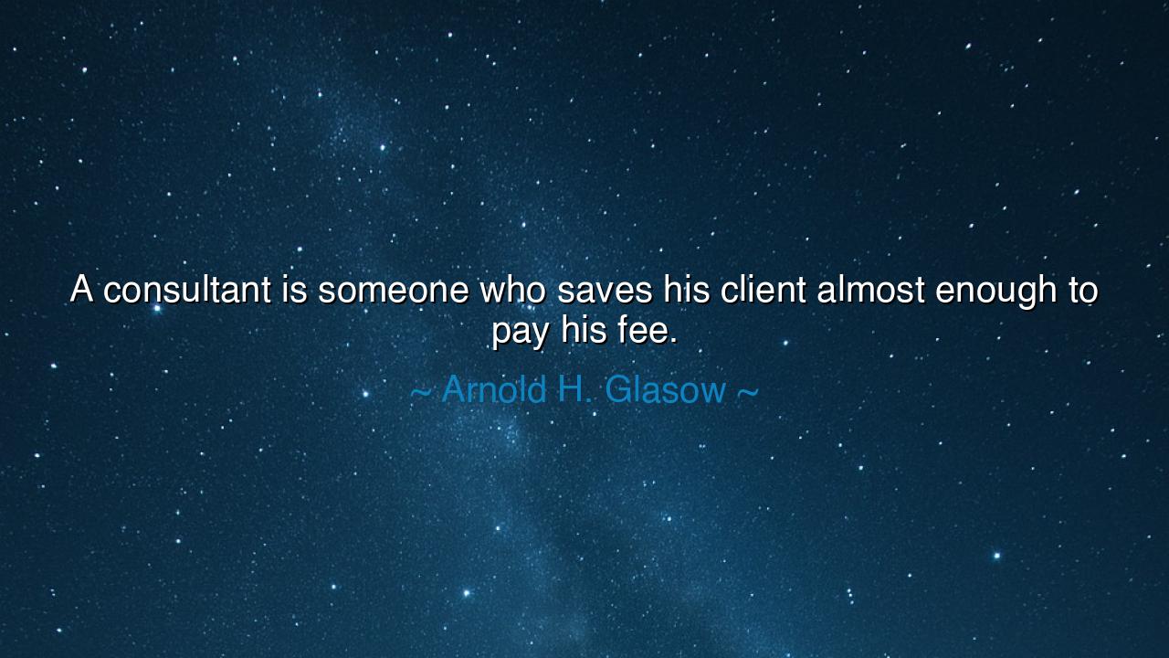 A consultant is someone who saves his client almost enough to pay