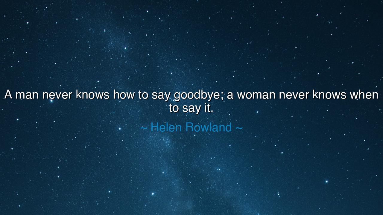 A man never knows how to say goodbye; a woman never knows when
