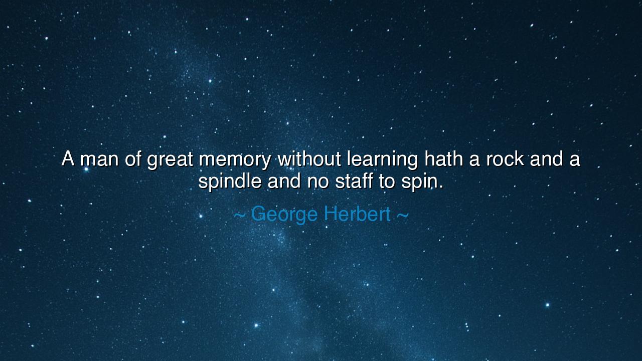 A man of great memory without learning hath a rock and a spindle