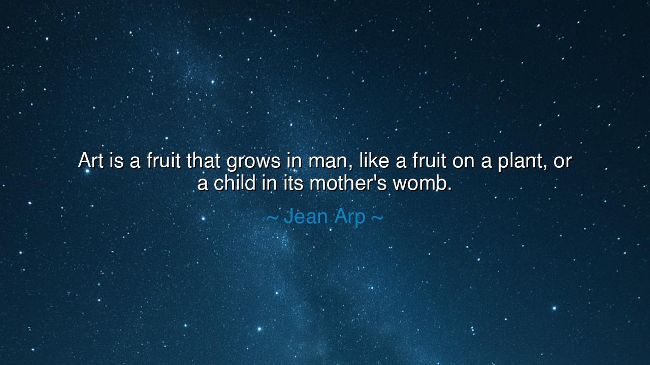 Art is a fruit that grows in man, like a fruit on a plant, or a