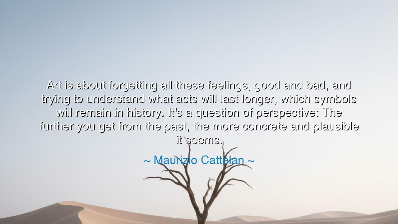 Art is about forgetting all these feelings, good and bad, and