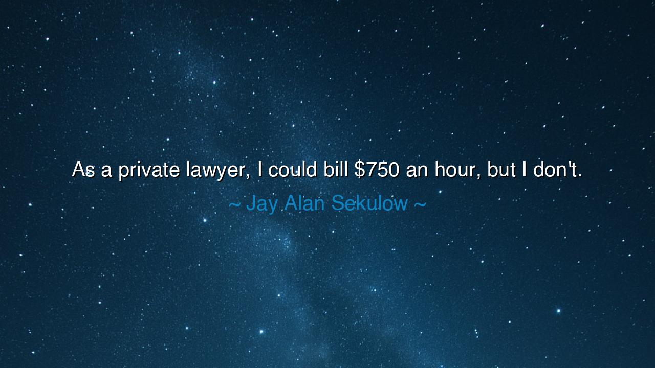 As a private lawyer, I could bill $750 an hour, but I don't.