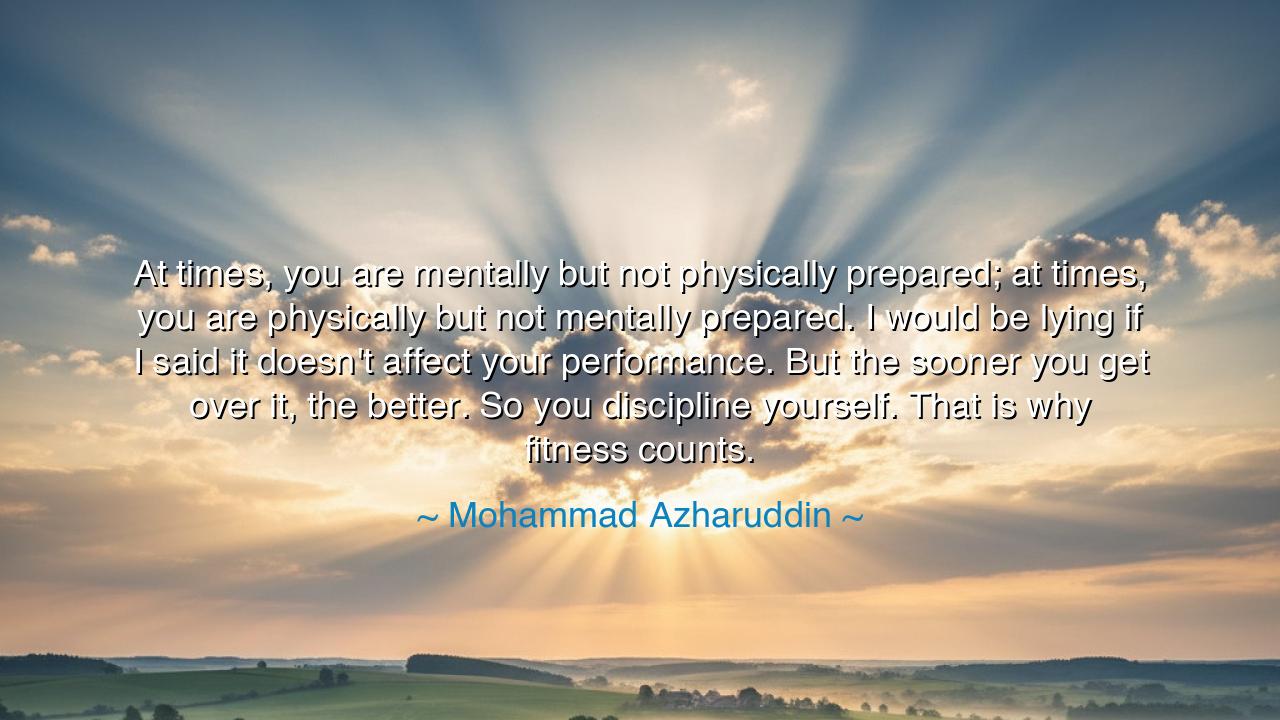 At times, you are mentally but not physically prepared; at times