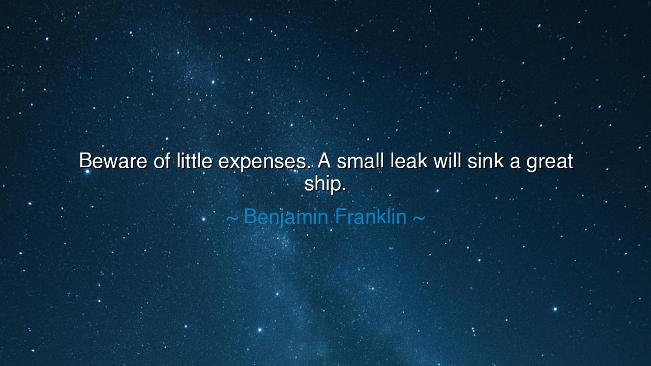 Beware of little expenses. A small leak will sink a great ship.