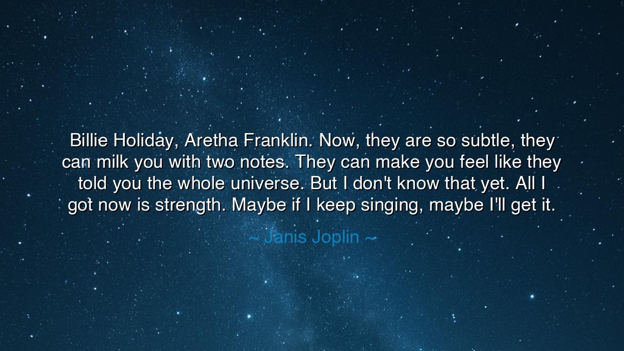 Billie Holiday, Aretha Franklin. Now, they are so subtle, they