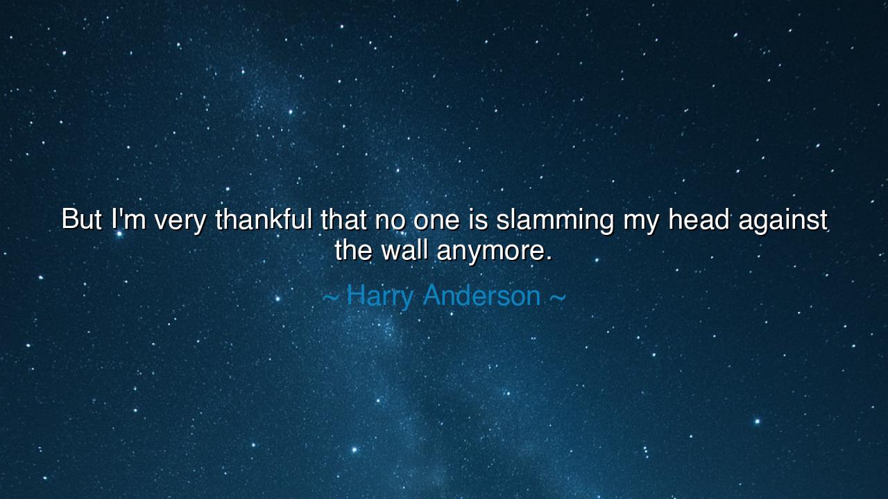 But I'm very thankful that no one is slamming my head against