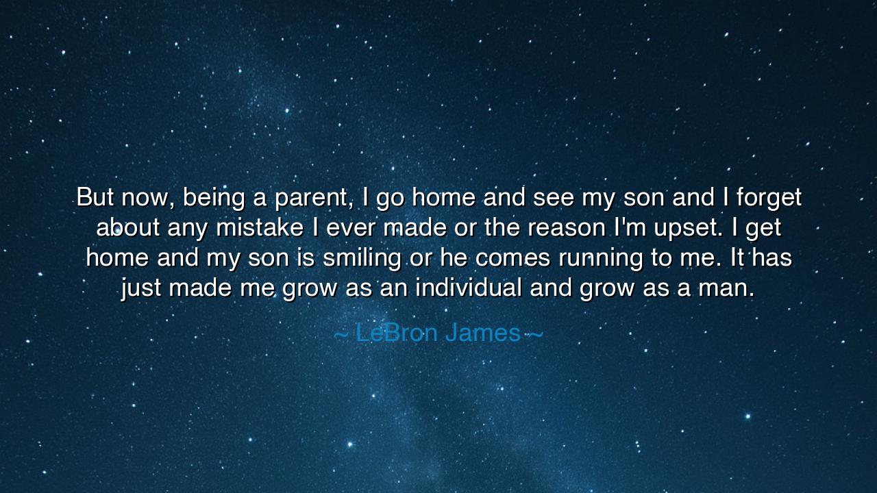 But now, being a parent, I go home and see my son and I forget
