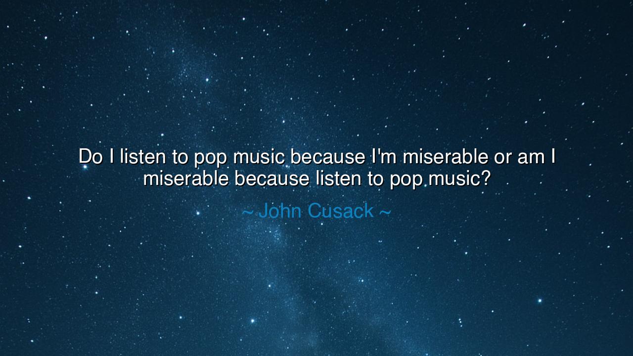 Do I listen to pop music because I'm miserable or am I miserable