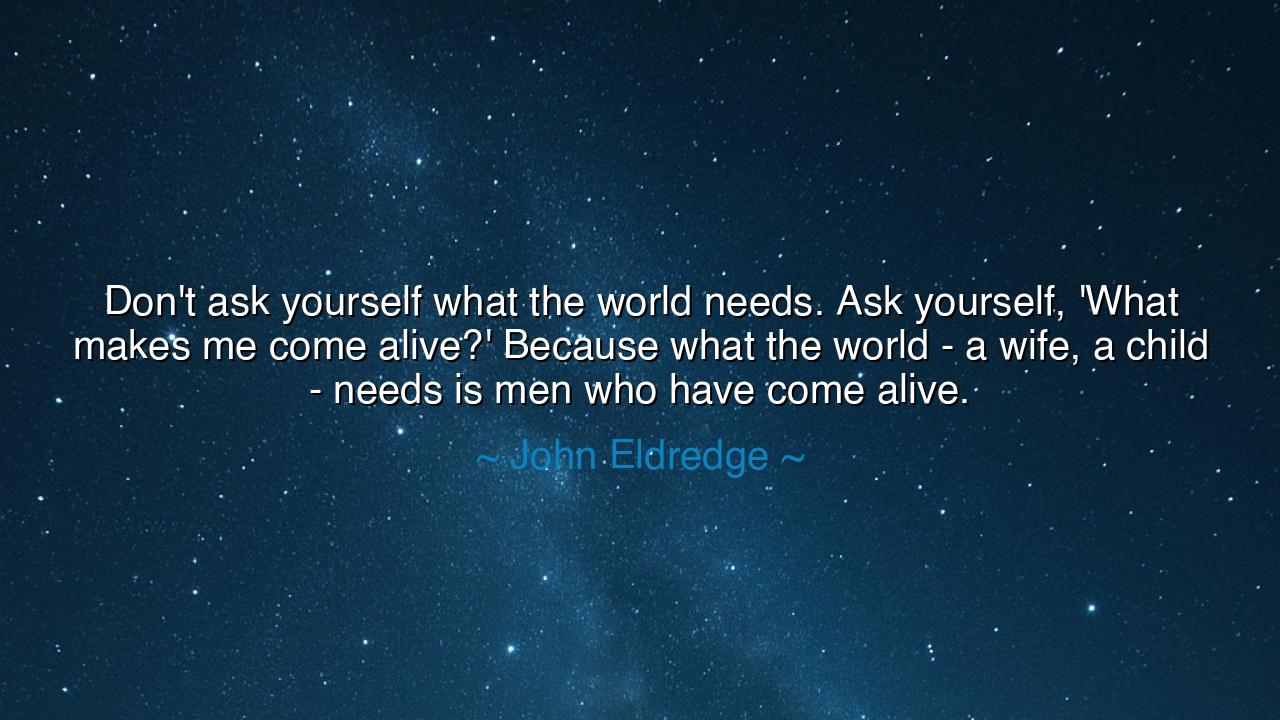 Don't ask yourself what the world needs. Ask yourself, 'What