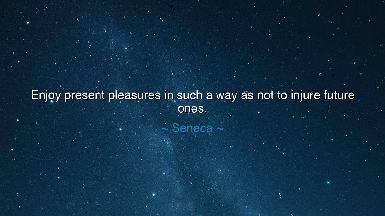Enjoy present pleasures in such a way as not to injure future