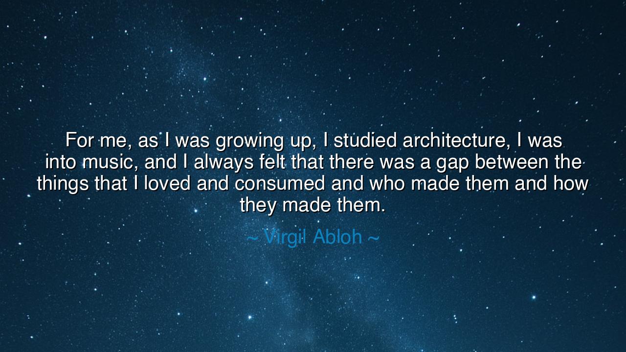 For me, as I was growing up, I studied architecture, I was into