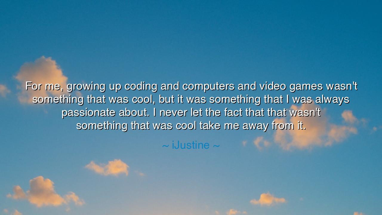 For me, growing up coding and computers and video games wasn't