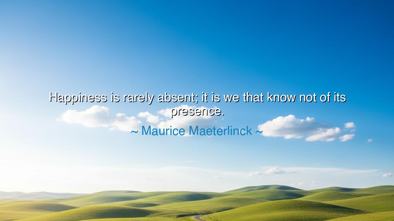 Happiness is rarely absent; it is we that know not of its