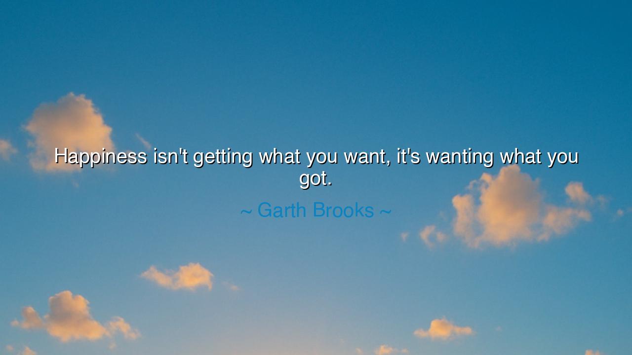 Happiness isn't getting what you want, it's wanting what you got.