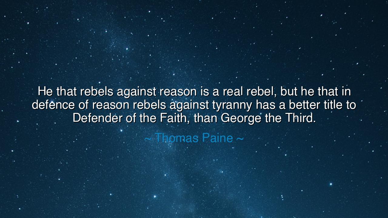 He that rebels against reason is a real rebel, but he that in