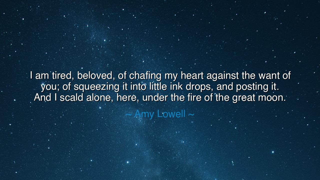 I am tired, beloved, of chafing my heart against the want of you;