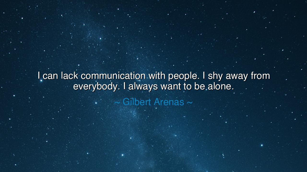 I can lack communication with people. I shy away from everybody.
