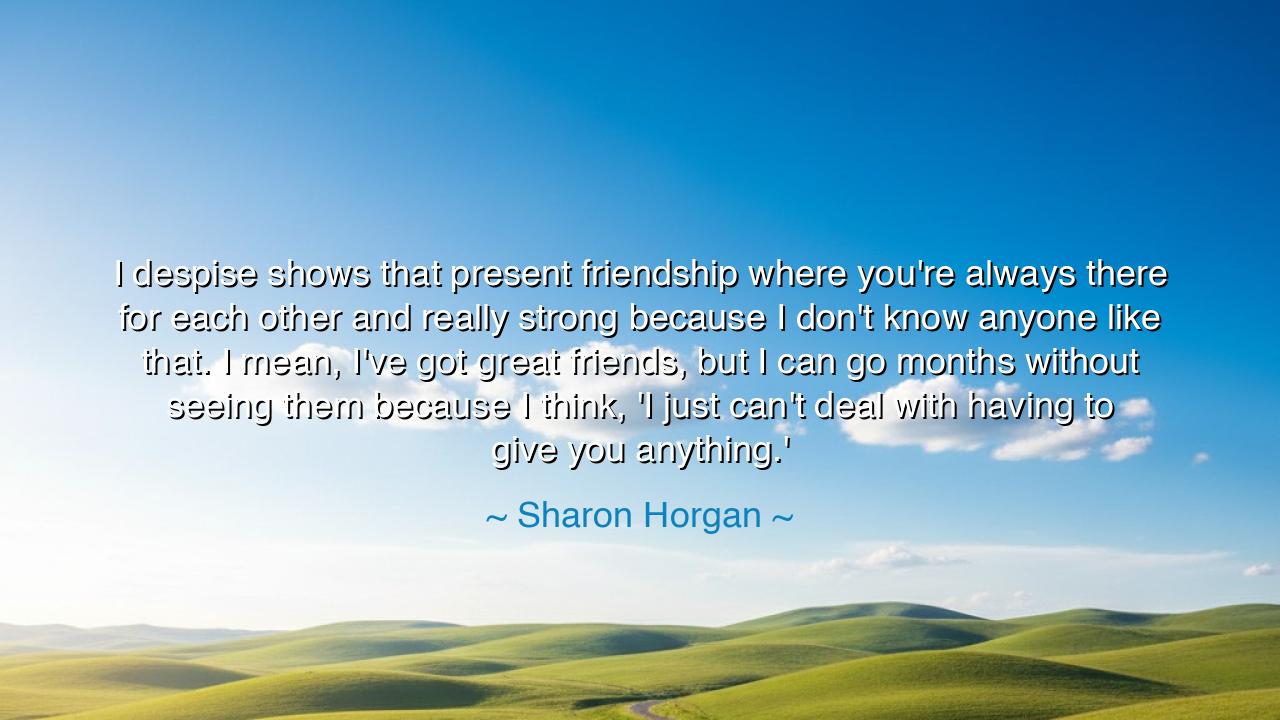 I despise shows that present friendship where you're always there