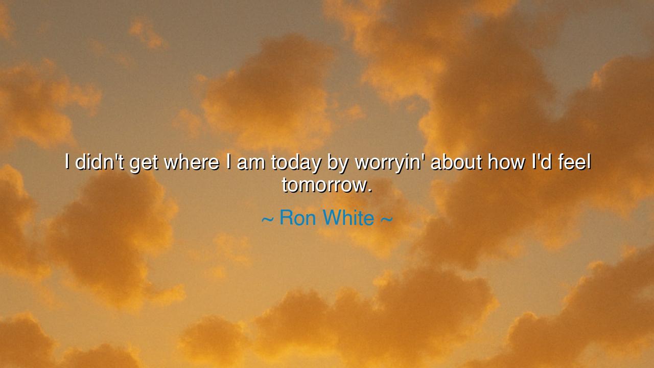 I didn't get where I am today by worryin' about how I'd feel