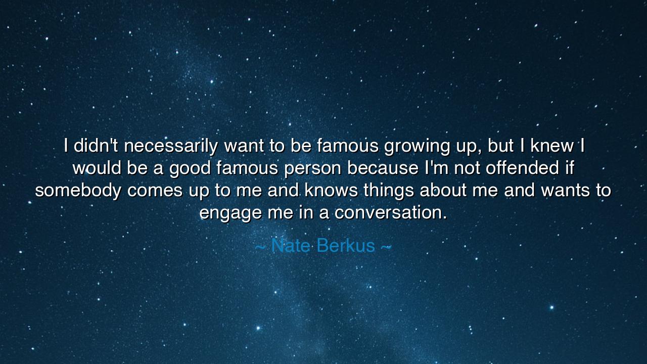 I didn't necessarily want to be famous growing up, but I knew I