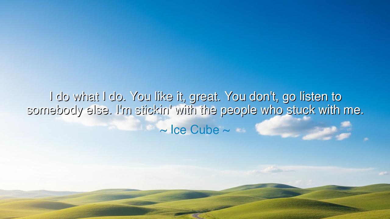 I do what I do. You like it, great. You don't, go listen to