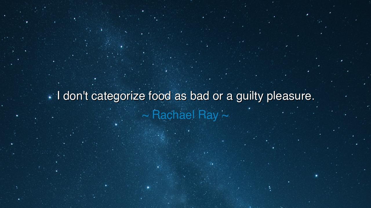 I don't categorize food as bad or a guilty pleasure.