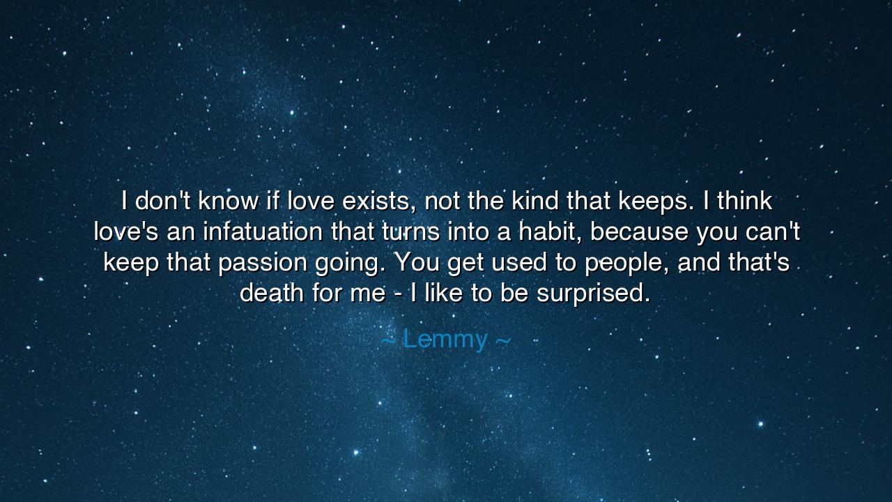 I don't know if love exists, not the kind that keeps. I think