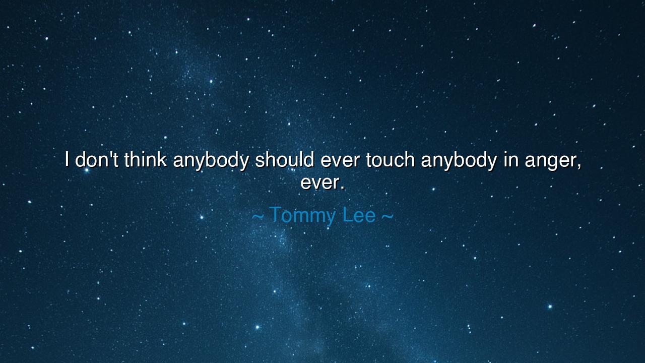 I don't think anybody should ever touch anybody in anger, ever.