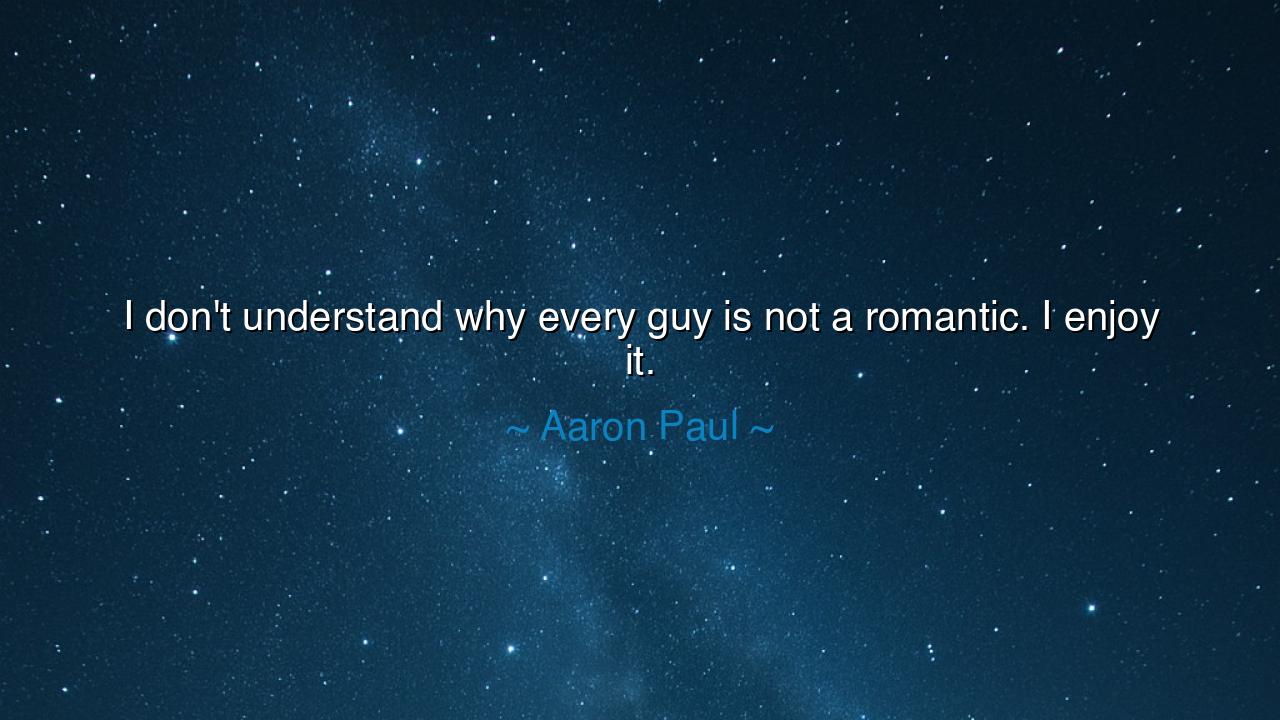 I don't understand why every guy is not a romantic. I enjoy it.