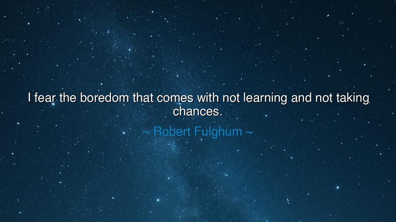 I fear the boredom that comes with not learning and not taking