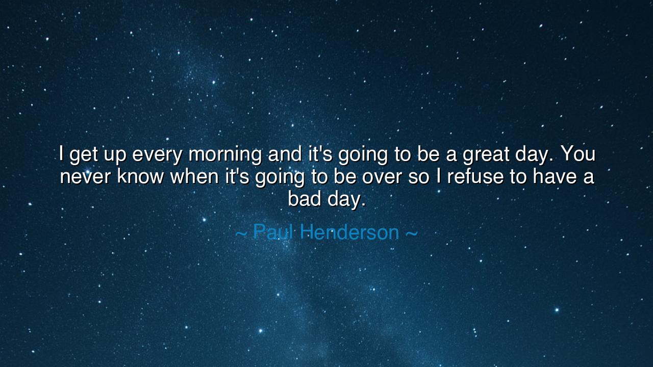 I get up every morning and it's going to be a great day. You