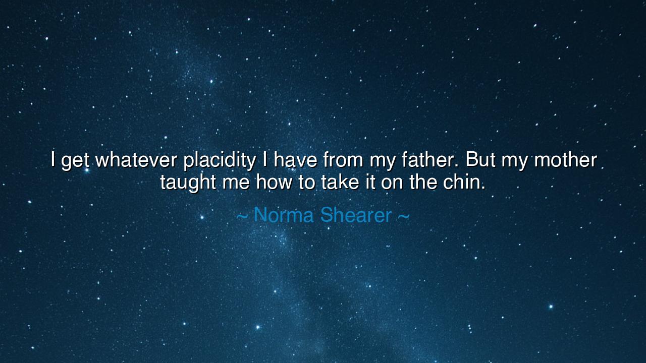 I get whatever placidity I have from my father. But my mother