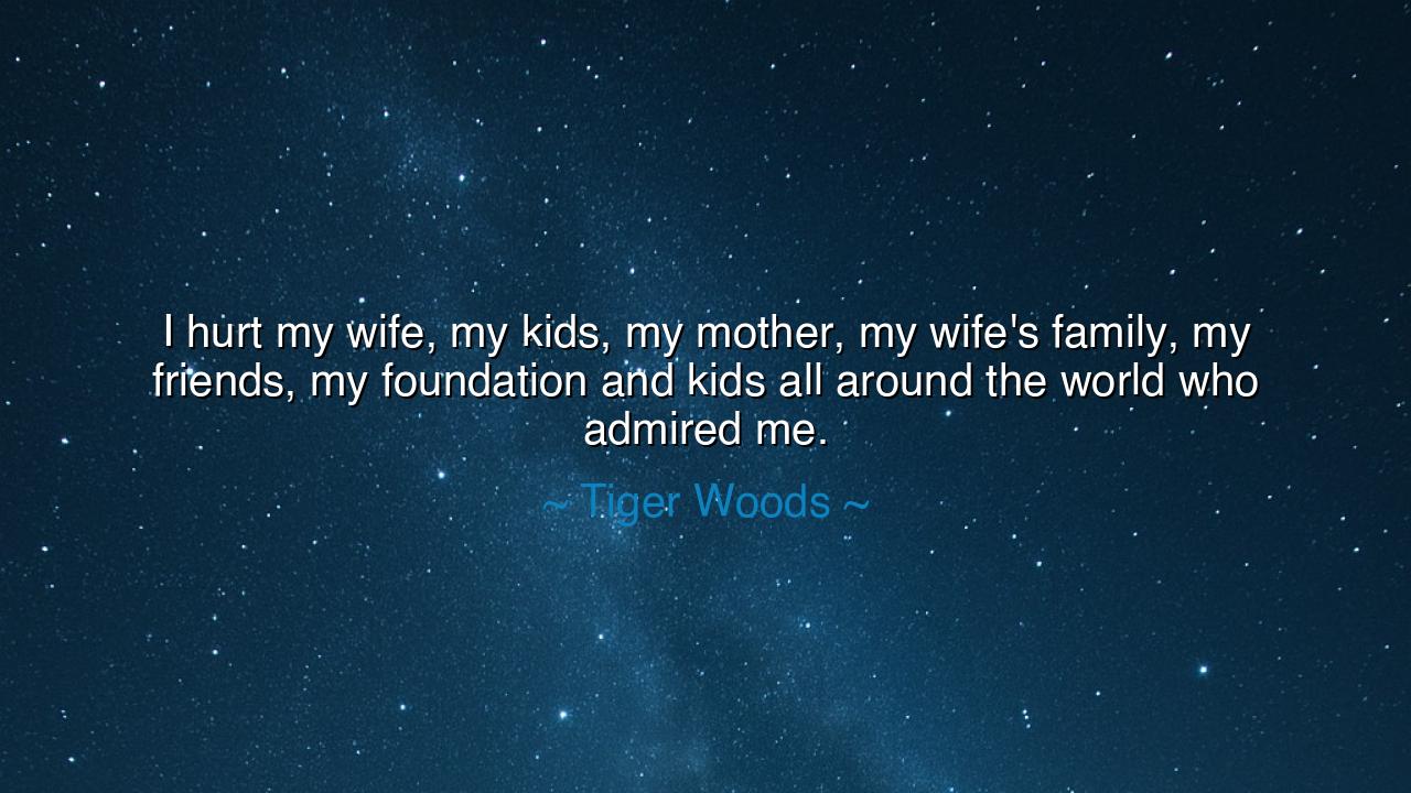 I hurt my wife, my kids, my mother, my wife's family, my friends