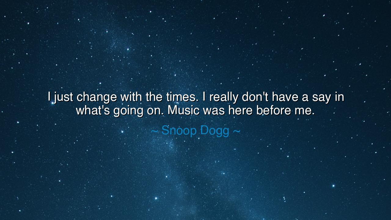 I just change with the times. I really don't have a say in what's