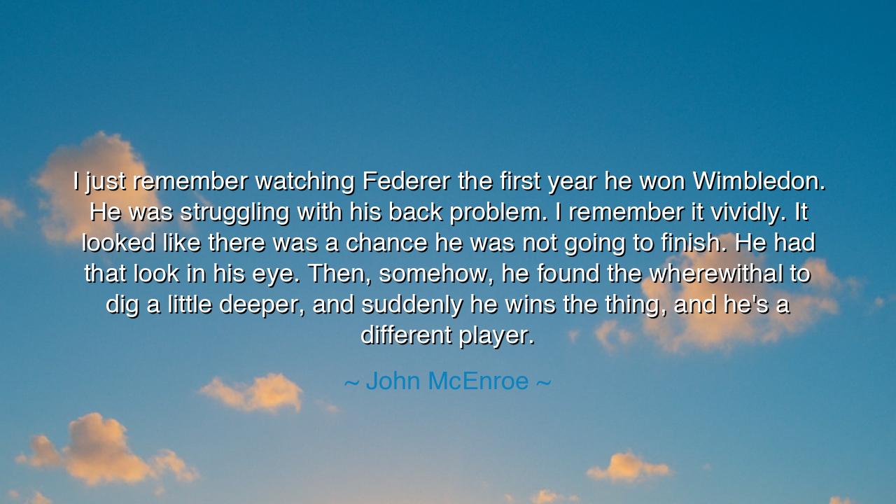 I just remember watching Federer the first year he won Wimbledon.