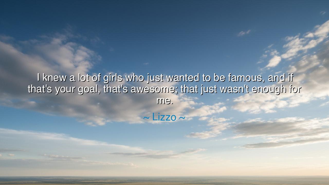 I knew a lot of girls who just wanted to be famous, and if that's