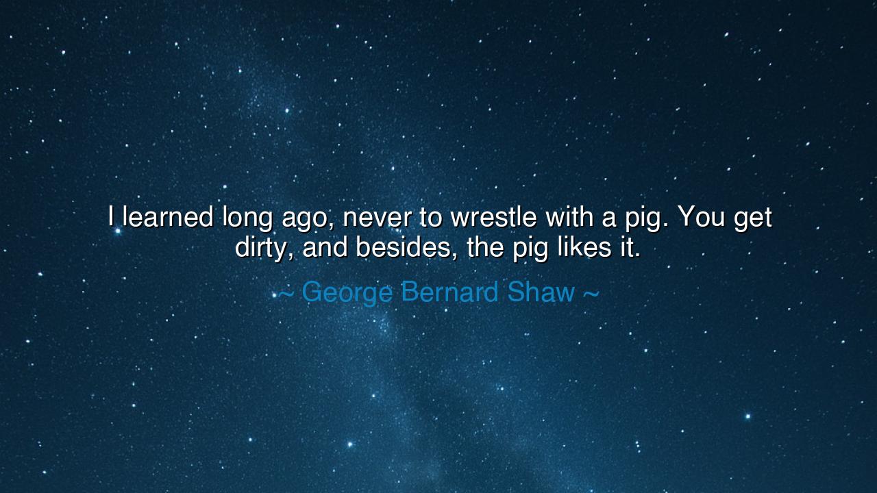 I learned long ago, never to wrestle with a pig. You get dirty