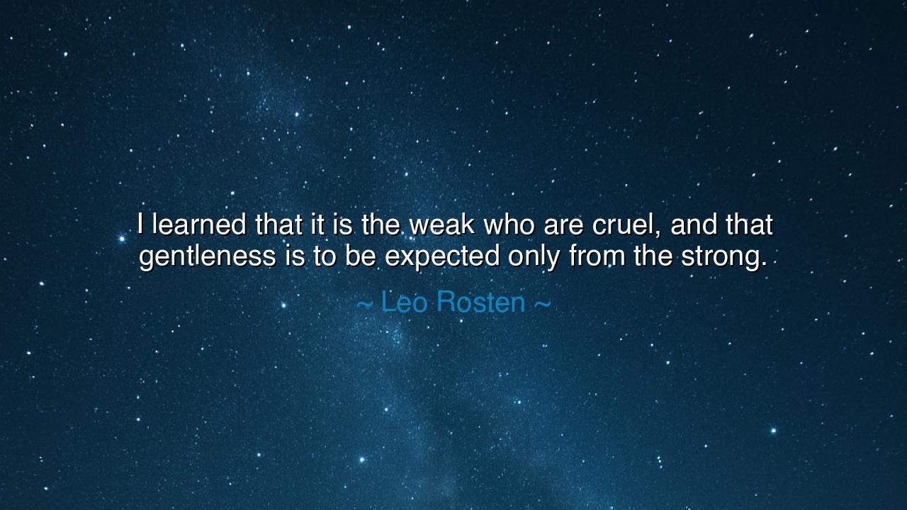 I learned that it is the weak who are cruel, and that gentleness
