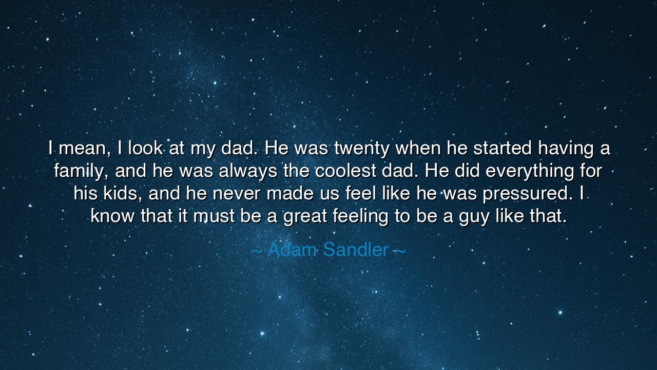 I mean, I look at my dad. He was twenty when he started having a