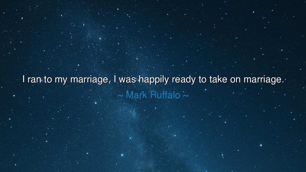 I ran to my marriage, I was happily ready to take on marriage.