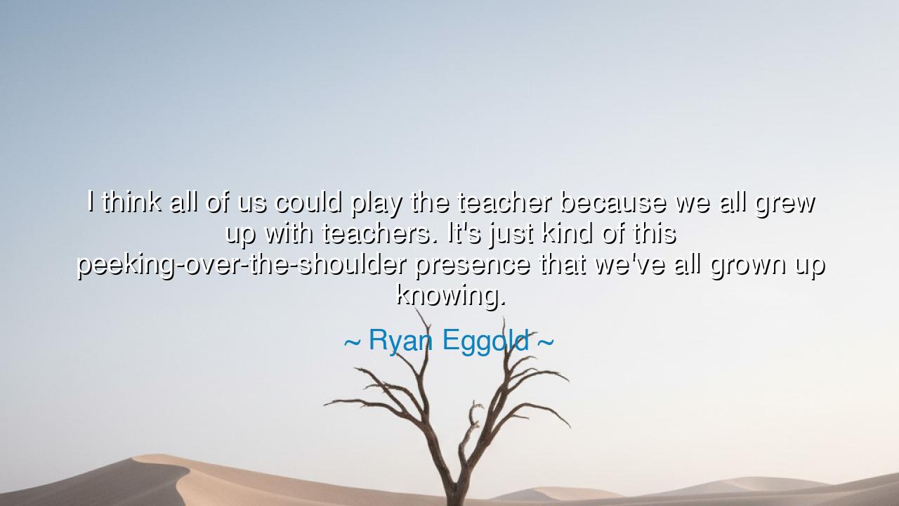 I think all of us could play the teacher because we all grew up
