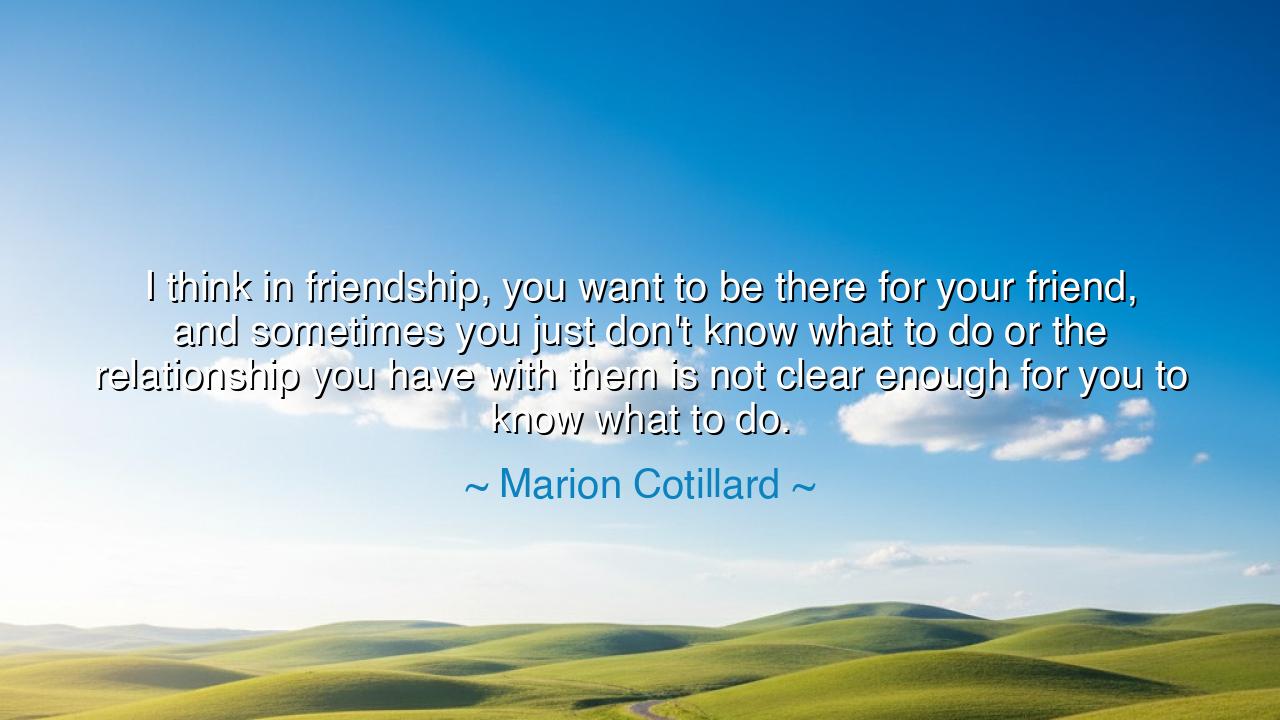 I think in friendship, you want to be there for your friend, and