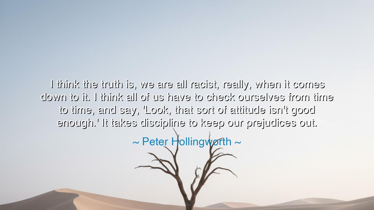 I think the truth is, we are all racist, really, when it comes