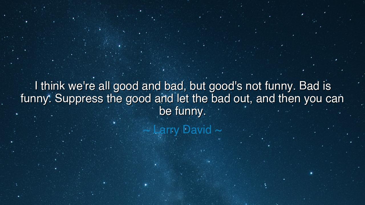 I think we're all good and bad, but good's not funny. Bad is