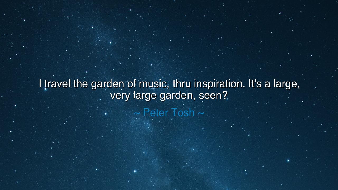 I travel the garden of music, thru inspiration. It's a large