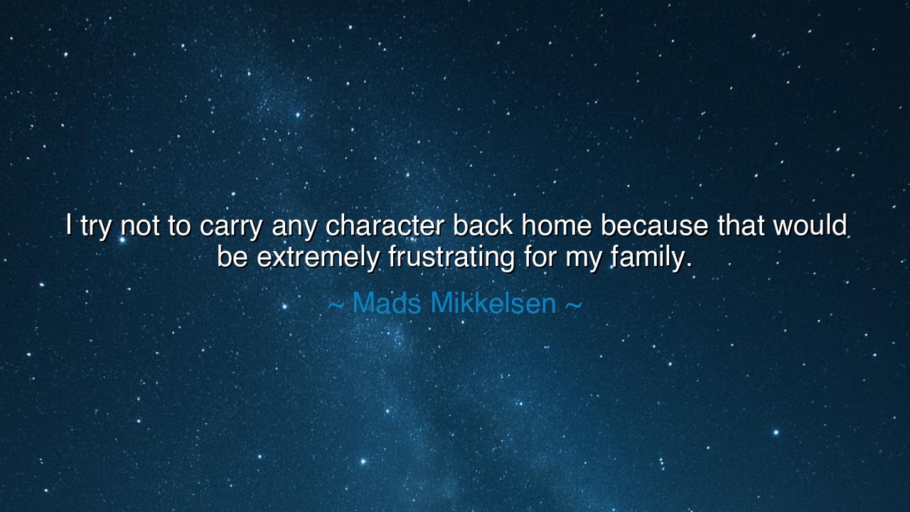 I try not to carry any character back home because that would be