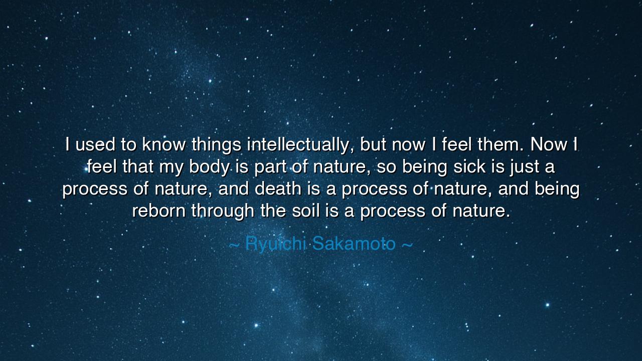 I used to know things intellectually, but now I feel them. Now I