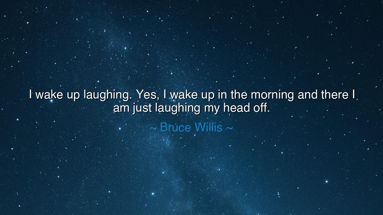 I wake up laughing. Yes, I wake up in the morning and there I am