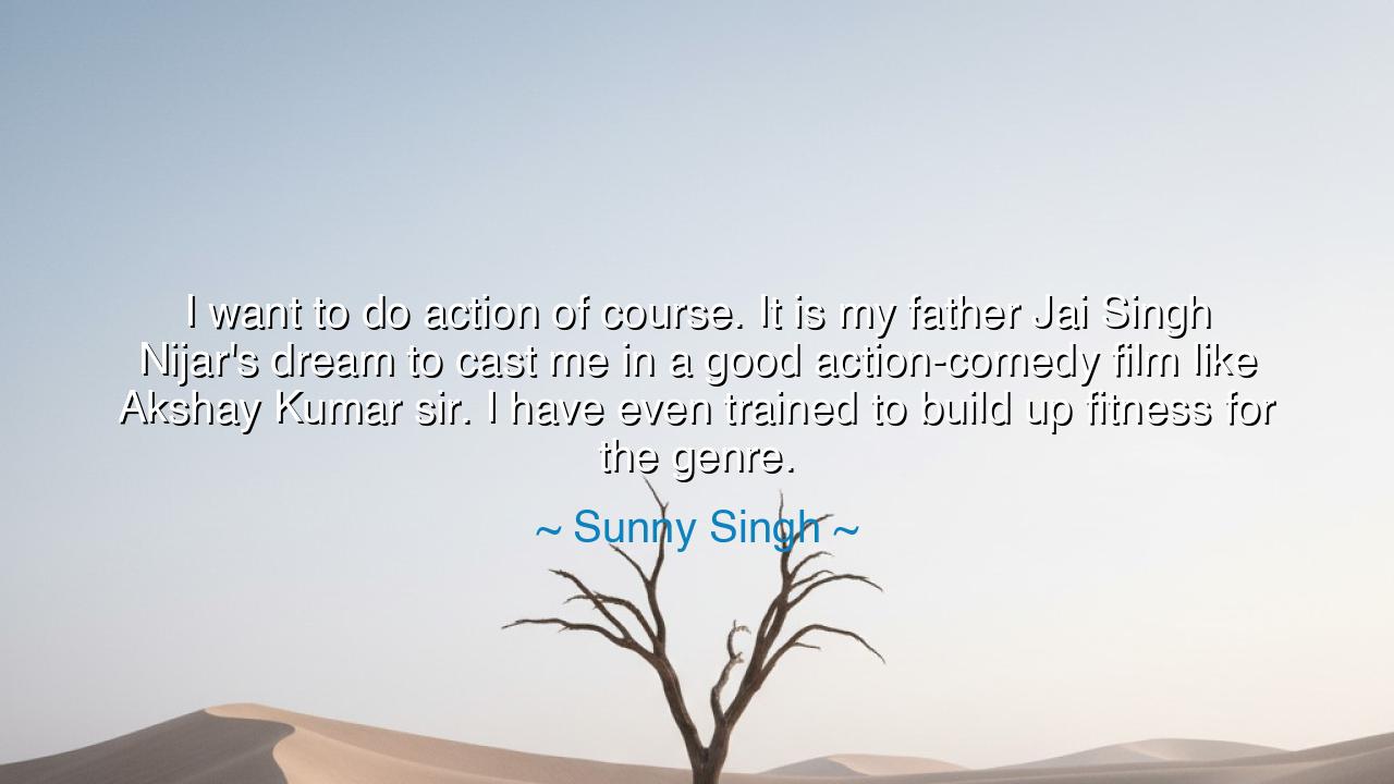 I want to do action of course. It is my father Jai Singh Nijar's